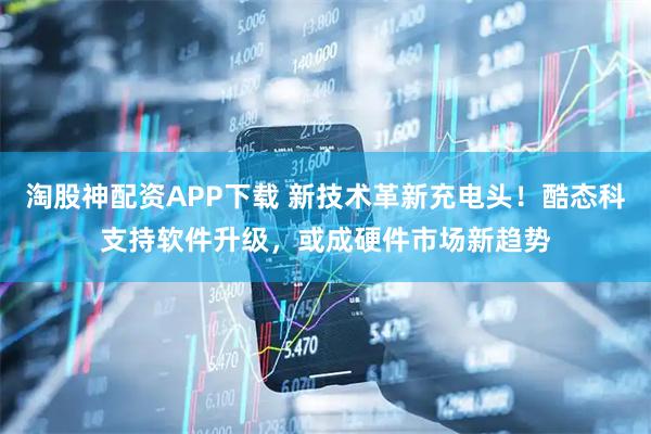 淘股神配资APP下载 新技术革新充电头！酷态科支持软件升级，或成硬件市场新趋势