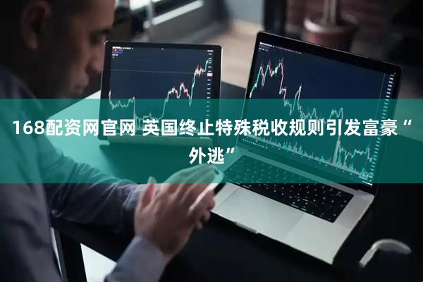 168配资网官网 英国终止特殊税收规则引发富豪“外逃”