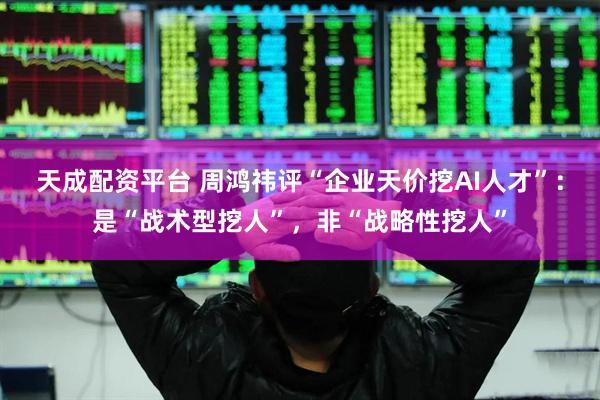 天成配资平台 周鸿祎评“企业天价挖AI人才”：是“战术型挖人”，非“战略性挖人”