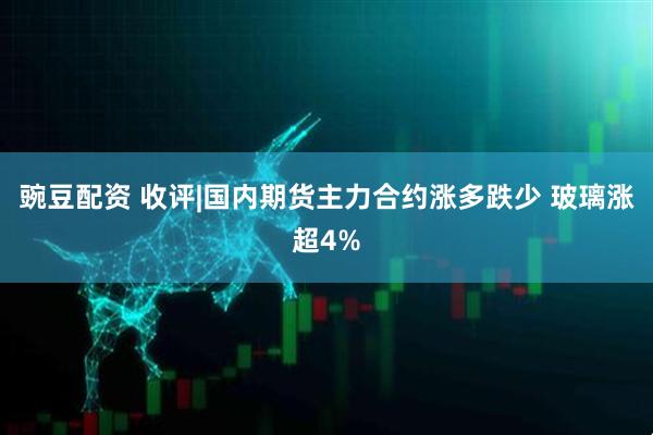 豌豆配资 收评|国内期货主力合约涨多跌少 玻璃涨超4%