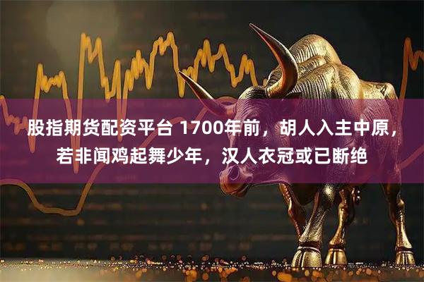 股指期货配资平台 1700年前，胡人入主中原，若非闻鸡起舞少年，汉人衣冠或已断绝