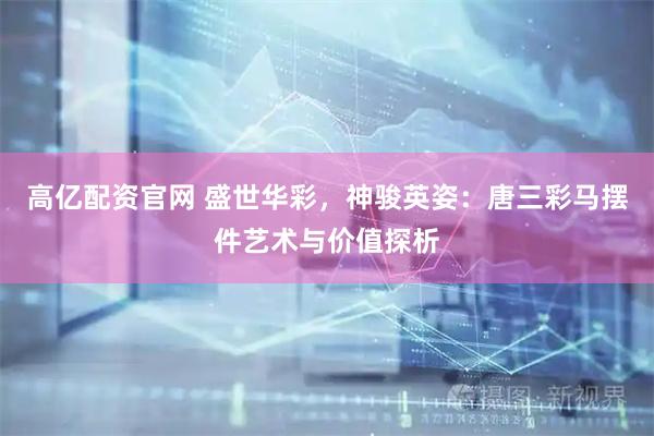高亿配资官网 盛世华彩，神骏英姿：唐三彩马摆件艺术与价值探析