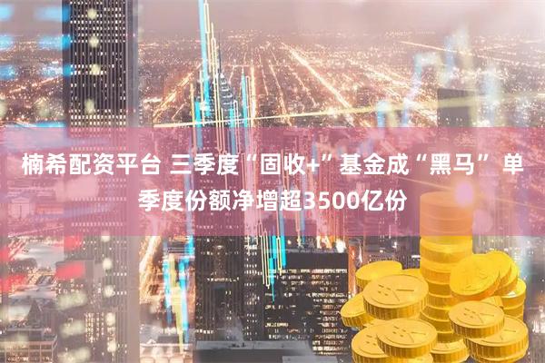 楠希配资平台 三季度“固收+”基金成“黑马” 单季度份额净增超3500亿份
