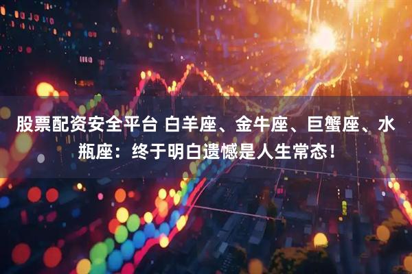 股票配资安全平台 白羊座、金牛座、巨蟹座、水瓶座：终于明白遗憾是人生常态！