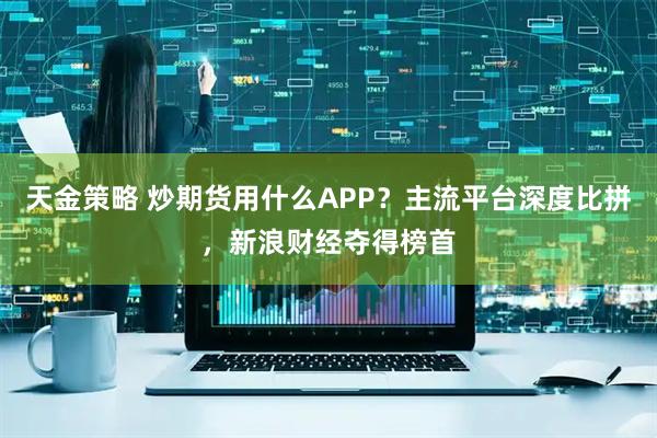 天金策略 炒期货用什么APP？主流平台深度比拼，新浪财经夺得榜首
