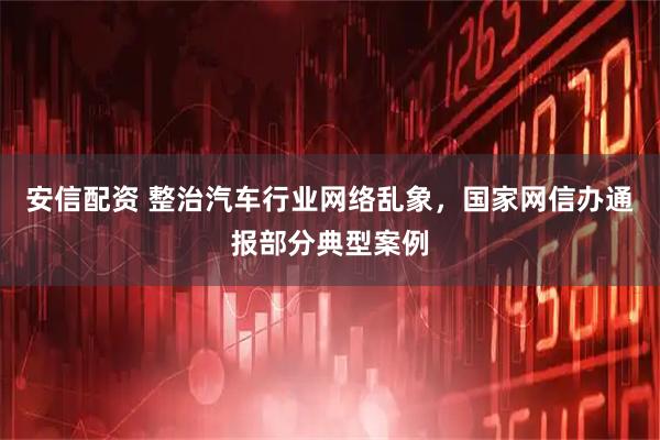 安信配资 整治汽车行业网络乱象，国家网信办通报部分典型案例