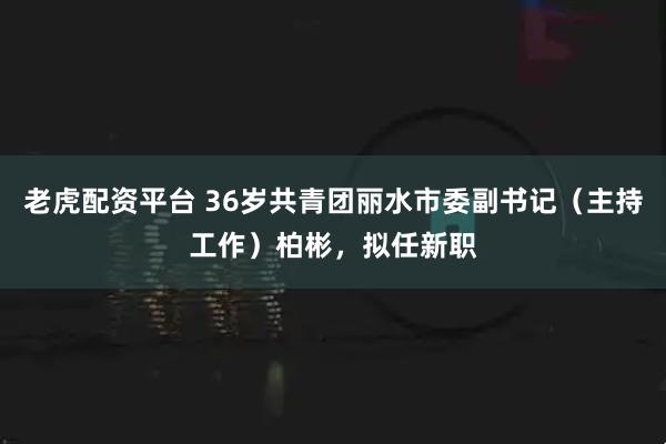 老虎配资平台 36岁共青团丽水市委副书记（主持工作）柏彬，拟任新职