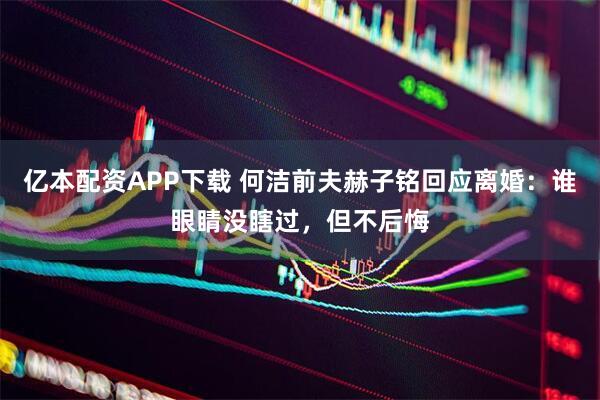 亿本配资APP下载 何洁前夫赫子铭回应离婚：谁眼睛没瞎过，但不后悔