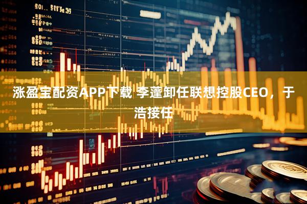 涨盈宝配资APP下载 李蓬卸任联想控股CEO，于浩接任