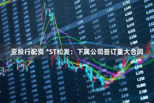 亚投行配资 *ST松发：下属公司签订重大合同