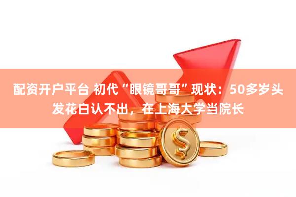配资开户平台 初代“眼镜哥哥”现状：50多岁头发花白认不出，在上海大学当院长