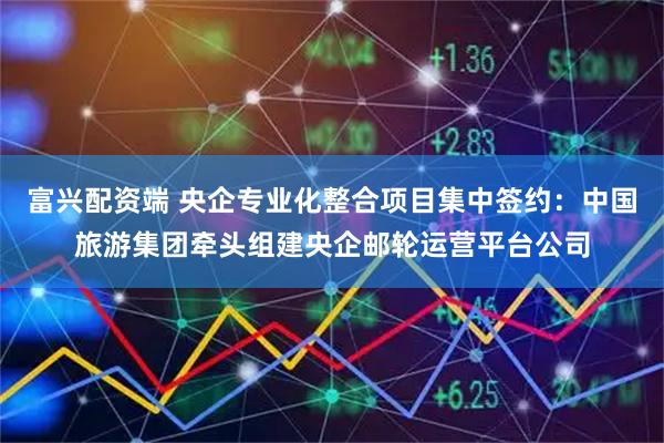 富兴配资端 央企专业化整合项目集中签约：中国旅游集团牵头组建央企邮轮运营平台公司