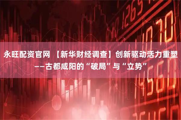 永旺配资官网 【新华财经调查】创新驱动活力重塑——古都咸阳的“破局”与“立势”