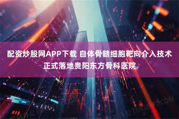 配资炒股网APP下载 自体骨髓细胞靶向介入技术正式落地贵阳东方骨科医院