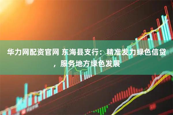 华力网配资官网 东海县支行：精准发力绿色信贷，服务地方绿色发展