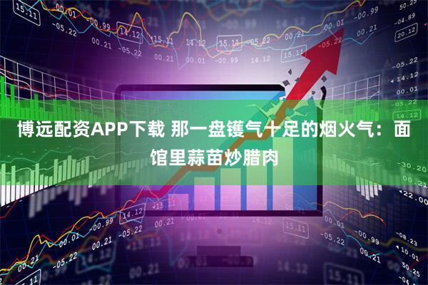 博远配资APP下载 那一盘镬气十足的烟火气：面馆里蒜苗炒腊肉