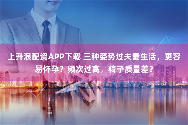 上升浪配资APP下载 三种姿势过夫妻生活，更容易怀孕？频次过高，精子质量差？