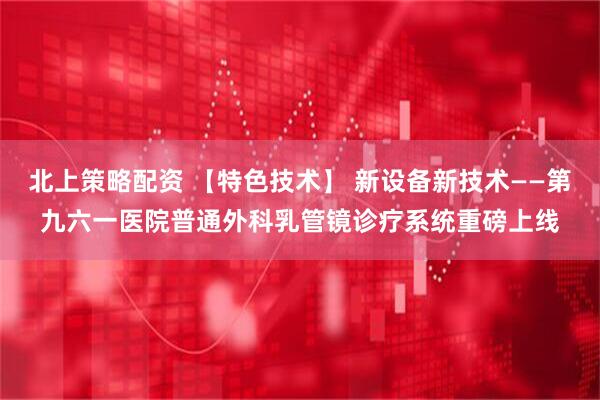 北上策略配资 【特色技术】 新设备新技术——第九六一医院普通外科乳管镜诊疗系统重磅上线