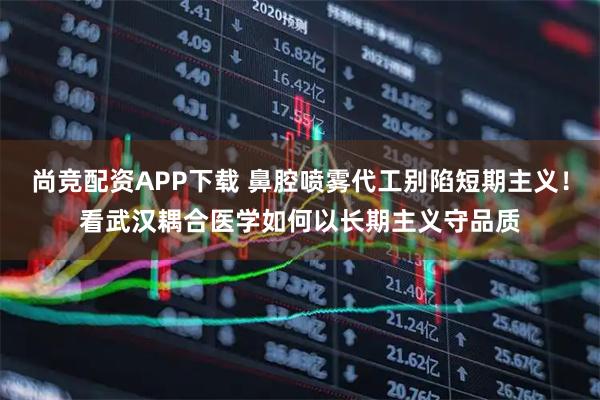 尚竞配资APP下载 鼻腔喷雾代工别陷短期主义！看武汉耦合医学如何以长期主义守品质