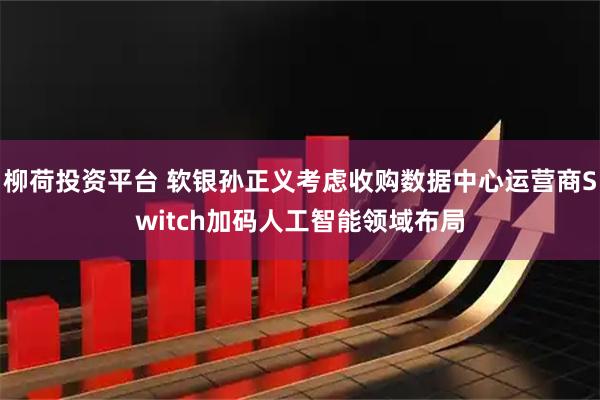 柳荷投资平台 软银孙正义考虑收购数据中心运营商Switch加码人工智能领域布局