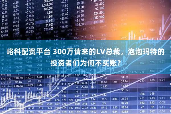 峪科配资平台 300万请来的LV总裁，泡泡玛特的投资者们为何不买账？