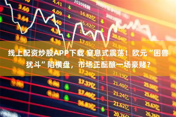 线上配资炒股APP下载 窒息式震荡！欧元“困兽犹斗”陷横盘，市场正酝酿一场豪赌？