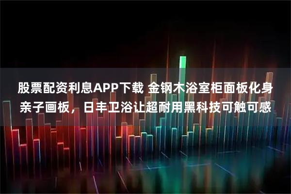 股票配资利息APP下载 金钢木浴室柜面板化身亲子画板，日丰卫浴让超耐用黑科技可触可感