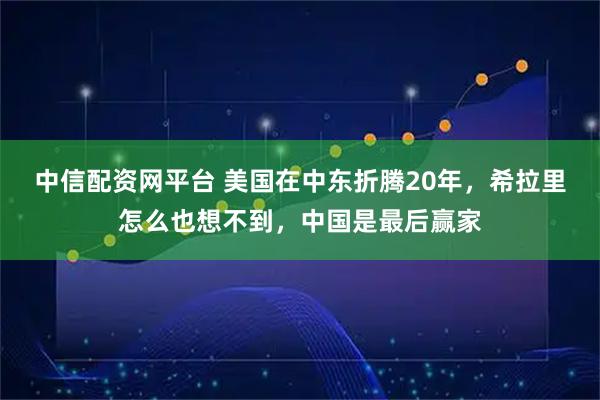 中信配资网平台 美国在中东折腾20年，希拉里怎么也想不到，中国是最后赢家