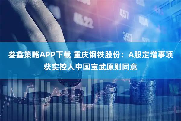 叁鑫策略APP下载 重庆钢铁股份：A股定增事项获实控人中国宝武原则同意