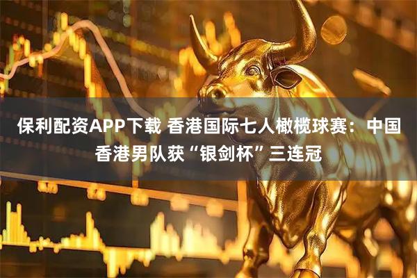 保利配资APP下载 香港国际七人橄榄球赛：中国香港男队获“银剑杯”三连冠