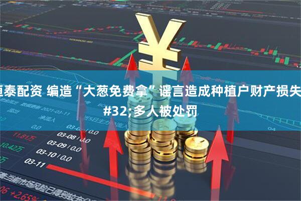恒泰配资 编造“大葱免费拿”谣言造成种植户财产损失 多人被处罚