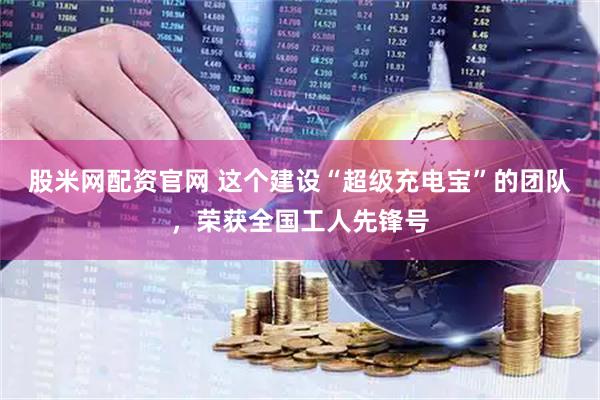 股米网配资官网 这个建设“超级充电宝”的团队，荣获全国工人先锋号
