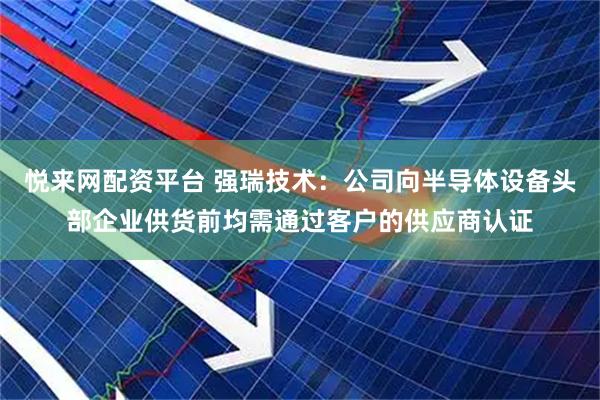 悦来网配资平台 强瑞技术：公司向半导体设备头部企业供货前均需通过客户的供应商认证